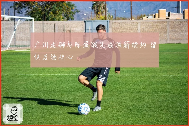 广州龙狮与陈盈骏完成顶薪续约 留住后场核心