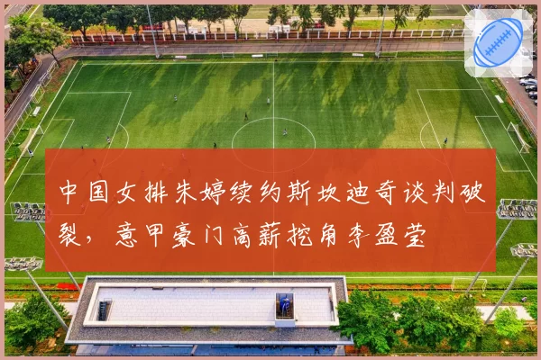 中国女排朱婷续约斯坎迪奇谈判破裂,意甲豪门高薪挖角李盈莹