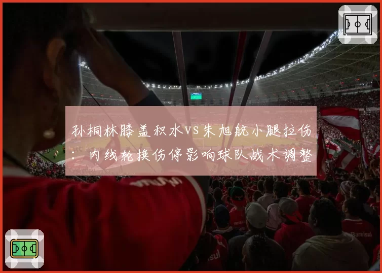 孙桐林膝盖积水vs朱旭航小腿拉伤：内线轮换伤停影响球队战术调整