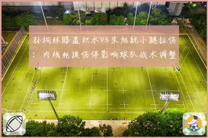 孙桐林膝盖积水vs朱旭航小腿拉伤:内线轮换伤停影响球队战术调整