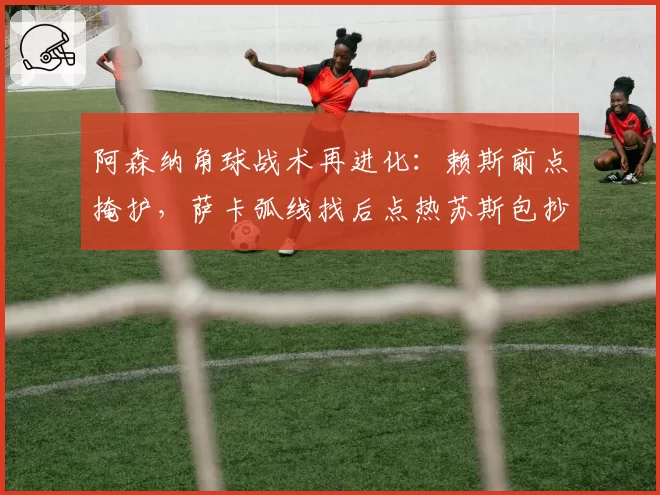 阿森纳角球战术再进化:赖斯前点掩护,萨卡弧线找后点热苏斯包抄