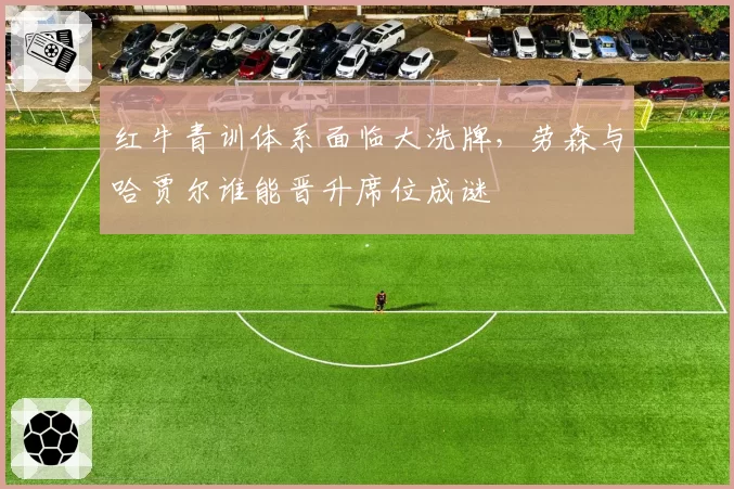 红牛青训体系面临大洗牌,劳森与哈贾尔谁能晋升席位成谜