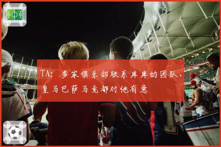 TA:多家俱乐部联系库库的团队,皇马巴萨马竞都对他有意