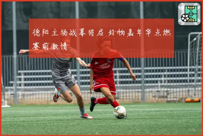 德阳主场战幕将启 好物嘉年华点燃赛前激情