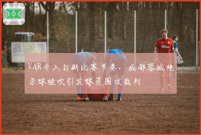 VAR介入打断比赛节奏，成都蓉城绝杀球被吹引发球员围攻裁判