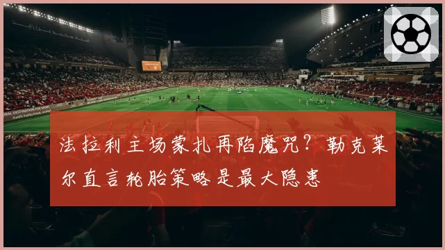 法拉利主场蒙扎再陷魔咒?勒克莱尔直言轮胎策略是最大隐患