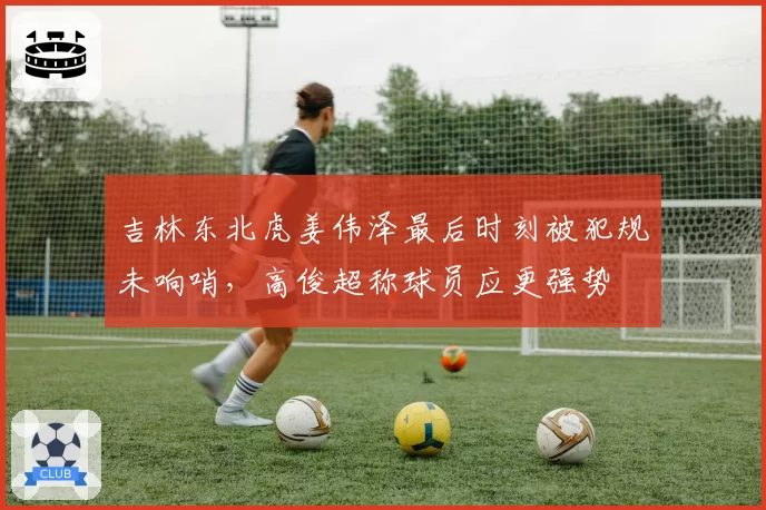吉林东北虎姜伟泽最后时刻被犯规未响哨,高俊超称球员应更强势
