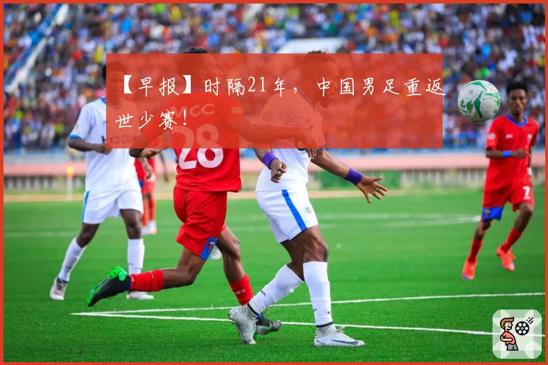 【早报】时隔21年，中国男足重返世少赛！