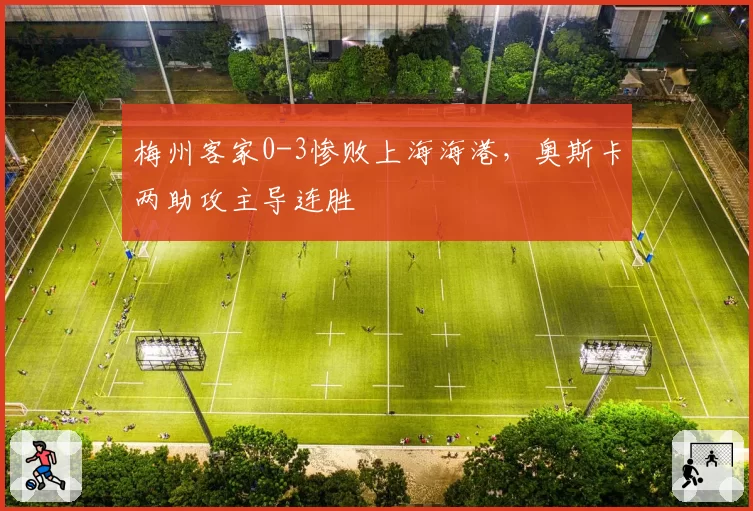 梅州客家0-3惨败上海海港，奥斯卡两助攻主导连胜