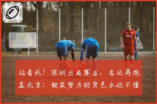 站着死！深圳出局赛后，名记再炮轰北京：假装努力的货色永远不懂