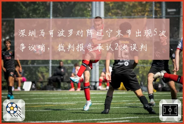 深圳马可波罗对阵辽宁末节出现5次争议哨，裁判报告承认2次误判