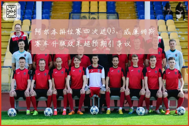 阿尔本排位赛四次进Q3,威廉姆斯赛车升级效果超预期引争议