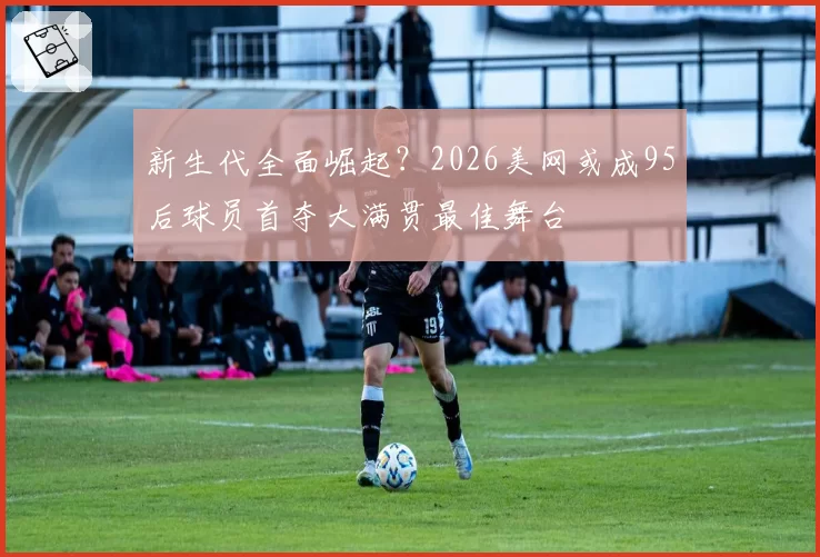 新生代全面崛起?2026美网或成95后球员首夺大满贯最佳舞台