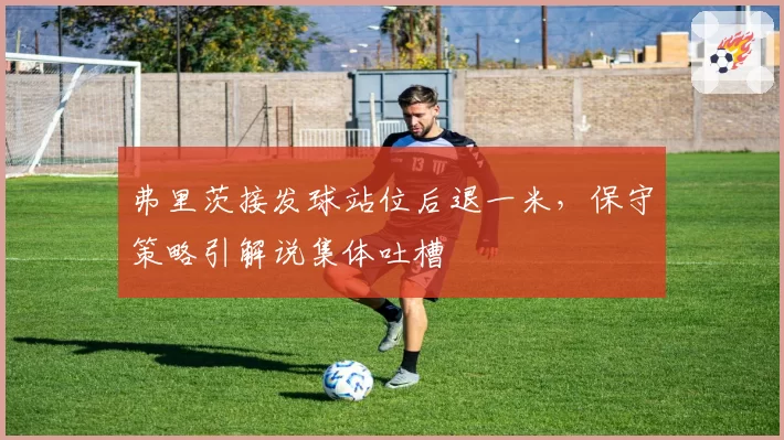 弗里茨接发球站位后退一米,保守策略引解说集体吐槽