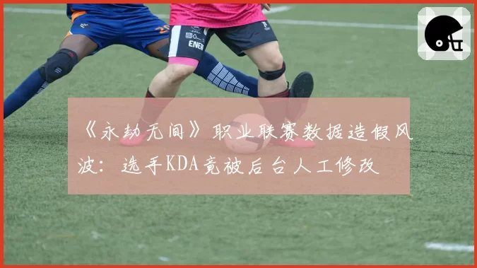《永劫无间》职业联赛数据造假风波：选手KDA竟被后台人工修改