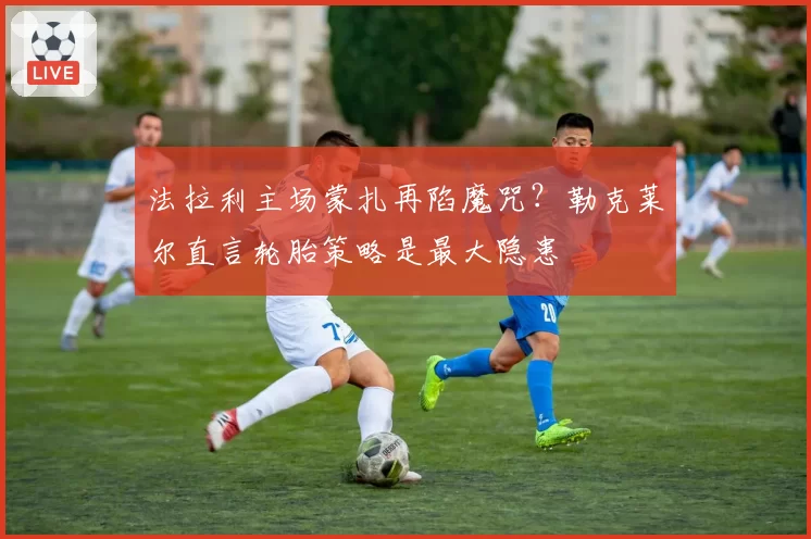法拉利主场蒙扎再陷魔咒?勒克莱尔直言轮胎策略是最大隐患