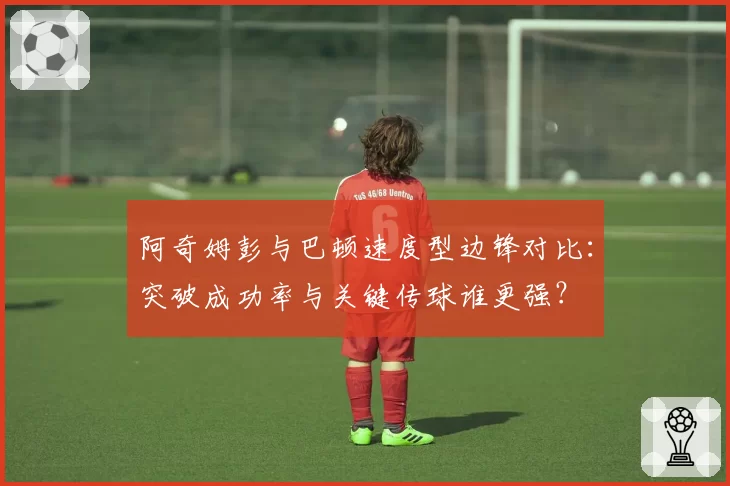 阿奇姆彭与巴顿速度型边锋对比:突破成功率与关键传球谁更强?