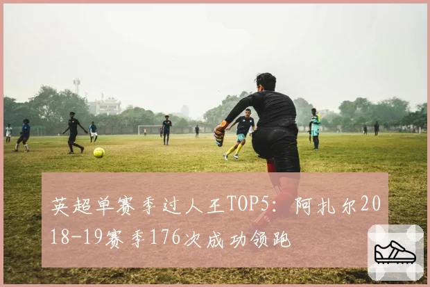 英超单赛季过人王TOP5:阿扎尔2018-19赛季176次成功领跑