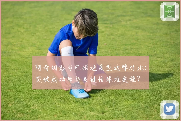 阿奇姆彭与巴顿速度型边锋对比:突破成功率与关键传球谁更强?