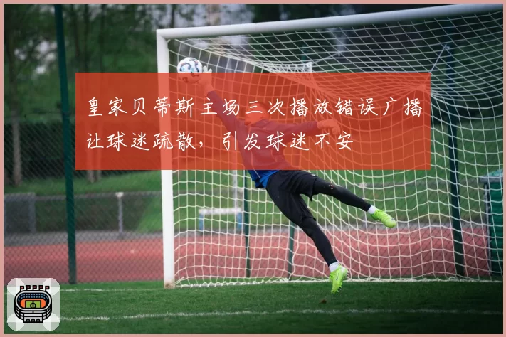 皇家贝蒂斯主场三次播放错误广播让球迷疏散，引发球迷不安