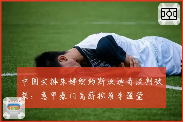 中国女排朱婷续约斯坎迪奇谈判破裂,意甲豪门高薪挖角李盈莹