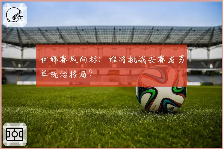 世锦赛风向标:谁将挑战安赛龙男单统治格局?