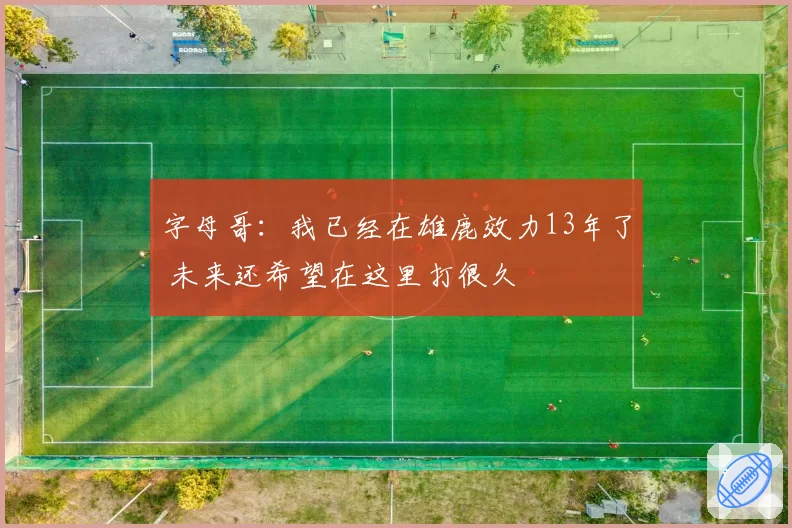 字母哥:我已经在雄鹿效力13年了 未来还希望在这里打很久