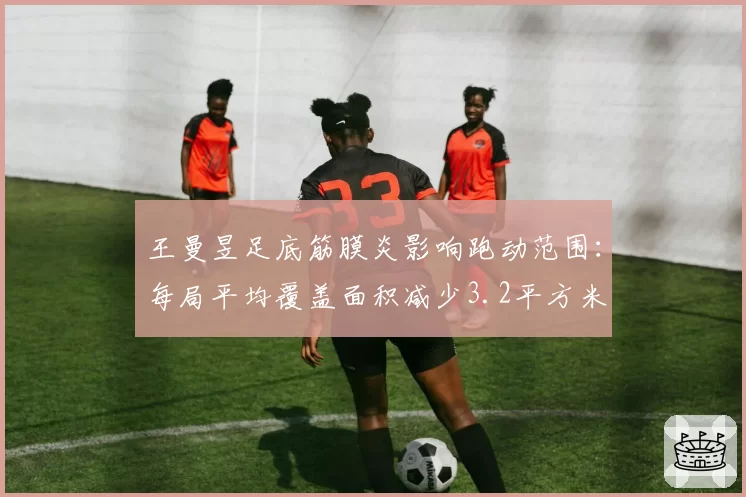 王曼昱足底筋膜炎影响跑动范围:每局平均覆盖面积减少3.2平方米