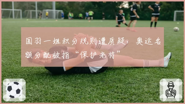 国羽一姐积分规则遭质疑,奥运名额分配被指“保护老将”