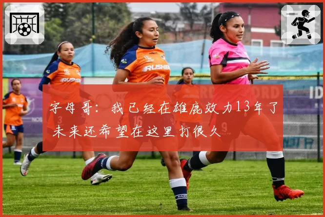 字母哥：我已经在雄鹿效力13年了 未来还希望在这里打很久