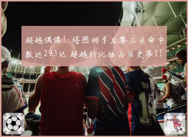 超越偶像！塔图姆季后赛三分命中数达293记 超越科比独占历史第11