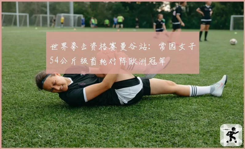 世界拳击资格赛曼谷站:常园女子54公斤级首轮对阵欧洲冠军