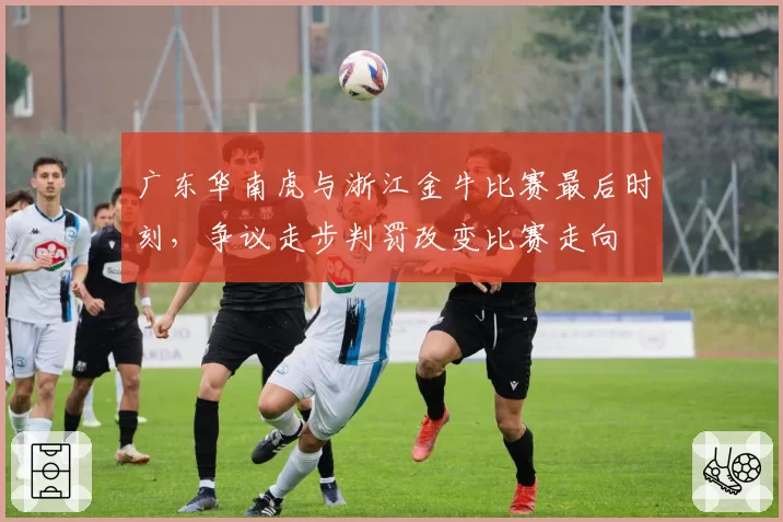 广东华南虎与浙江金牛比赛最后时刻,争议走步判罚改变比赛走向