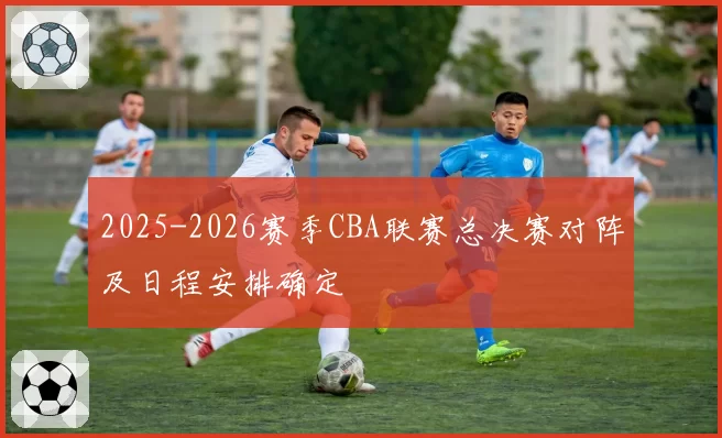 2025-2026赛季CBA联赛总决赛对阵及日程安排确定