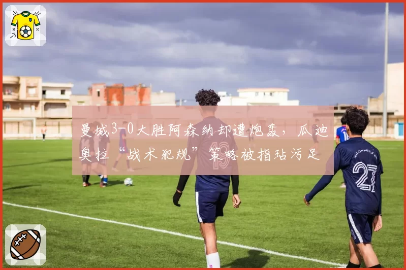 曼城3-0大胜阿森纳却遭炮轰，瓜迪奥拉“战术犯规”策略被指玷污足球