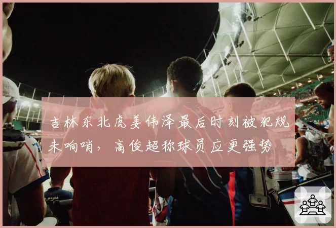 吉林东北虎姜伟泽最后时刻被犯规未响哨,高俊超称球员应更强势