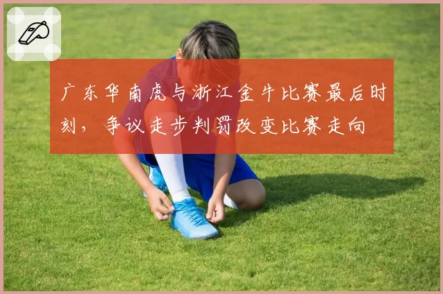 广东华南虎与浙江金牛比赛最后时刻,争议走步判罚改变比赛走向