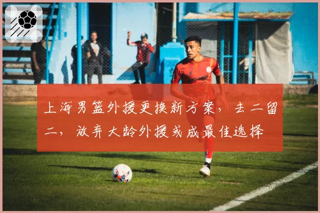 上海男篮外援更换新方案,去二留二,放弃大龄外援或成最佳选择