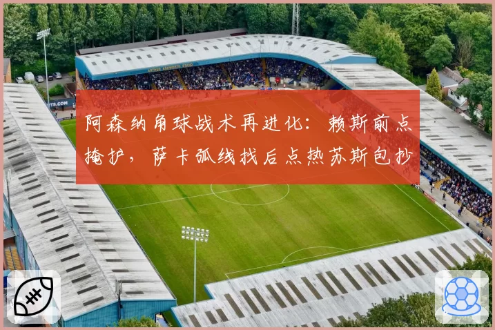 阿森纳角球战术再进化:赖斯前点掩护,萨卡弧线找后点热苏斯包抄