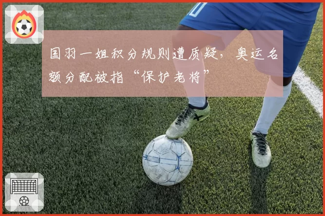 国羽一姐积分规则遭质疑,奥运名额分配被指“保护老将”