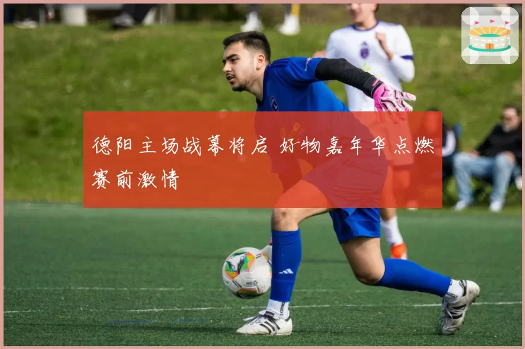 德阳主场战幕将启 好物嘉年华点燃赛前激情