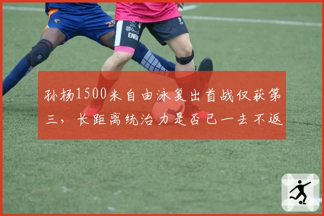孙杨1500米自由泳复出首战仅获第三，长距离统治力是否已一去不返？