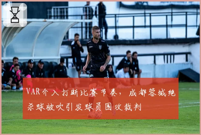 VAR介入打断比赛节奏，成都蓉城绝杀球被吹引发球员围攻裁判