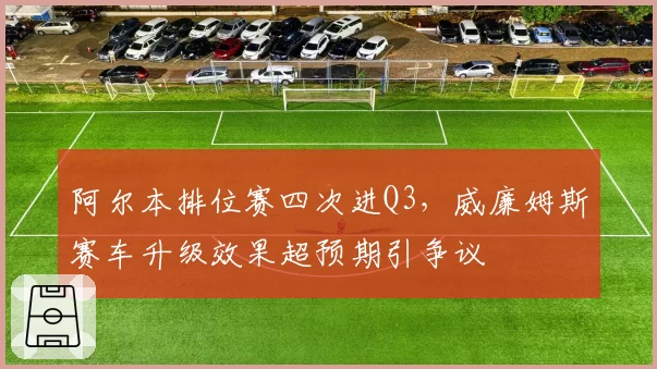 阿尔本排位赛四次进Q3，威廉姆斯赛车升级效果超预期引争议