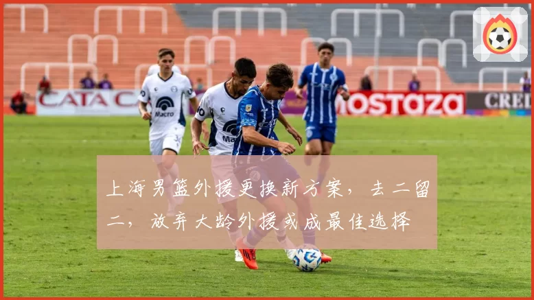 上海男篮外援更换新方案,去二留二,放弃大龄外援或成最佳选择
