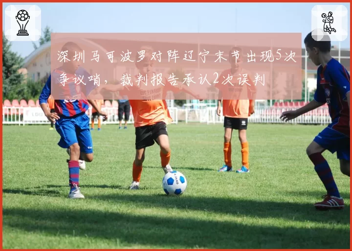 深圳马可波罗对阵辽宁末节出现5次争议哨,裁判报告承认2次误判
