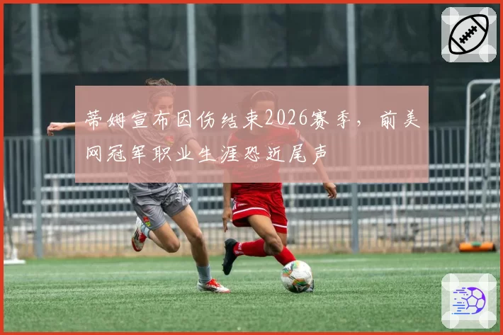 蒂姆宣布因伤结束2026赛季，前美网冠军职业生涯恐近尾声