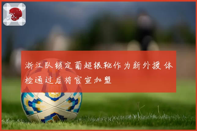 浙江队锁定葡超银靴作为新外援 体检通过后将官宣加盟