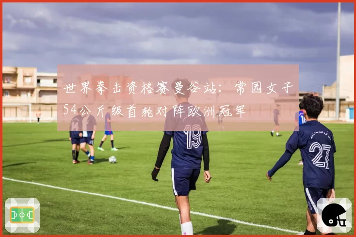 世界拳击资格赛曼谷站:常园女子54公斤级首轮对阵欧洲冠军