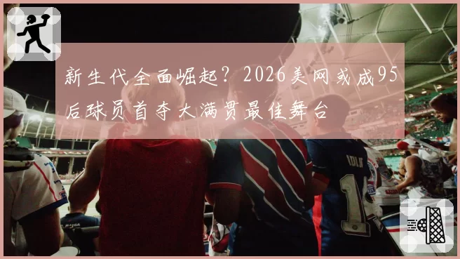 新生代全面崛起?2026美网或成95后球员首夺大满贯最佳舞台
